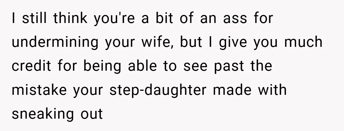 I still think you're a bit of an ass for undermining your wife, but I give you much credit for being able to see past the mistake your step-daughter made...
