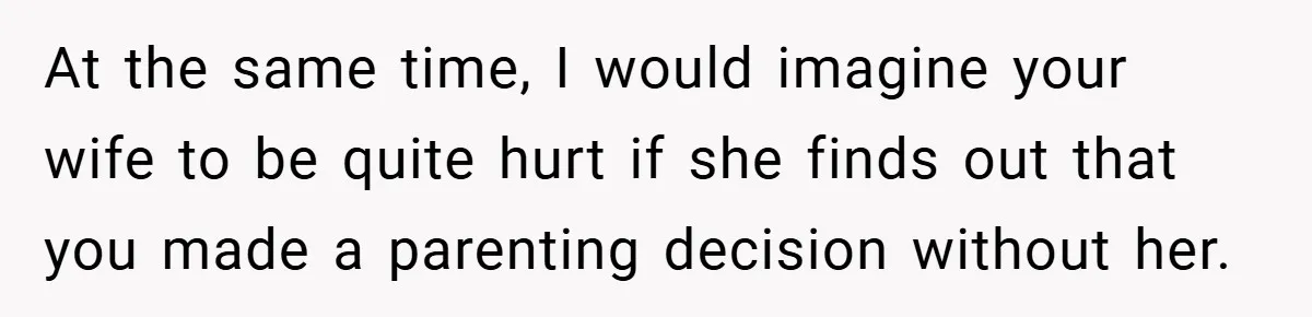 At the same time, I would imagine your wife to be quite hurt if she finds out that you made a parenting decision without her.