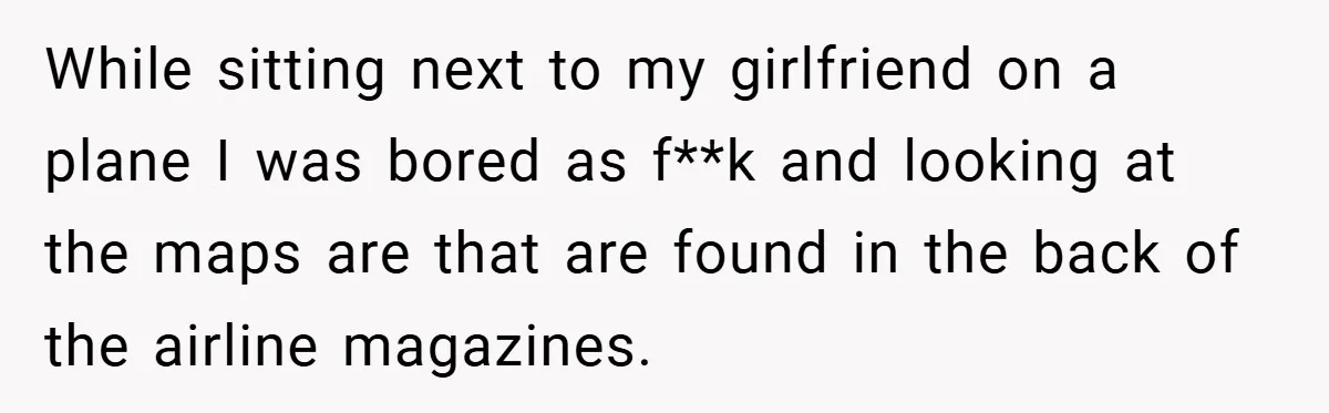 While sitting next to my girlfriend on a plane I was bored as f**k and looking at the maps are that are found in the back of the airline magazines.