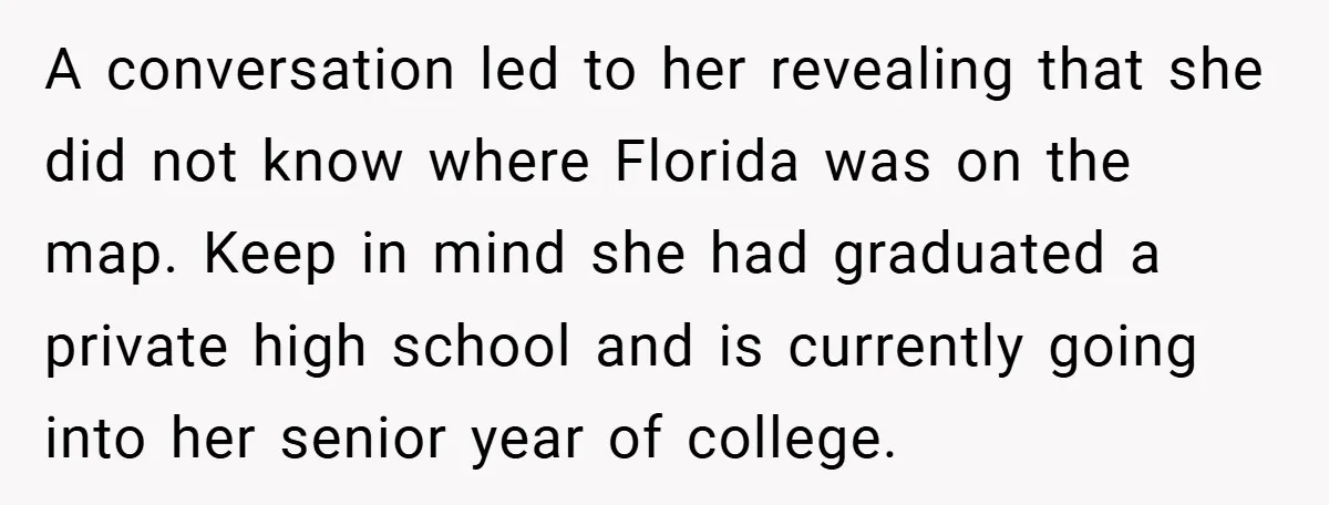 A conversation led to her revealing that she did not know where Florida was on the map. Keep in mind she had graduated a private high school and is currently...