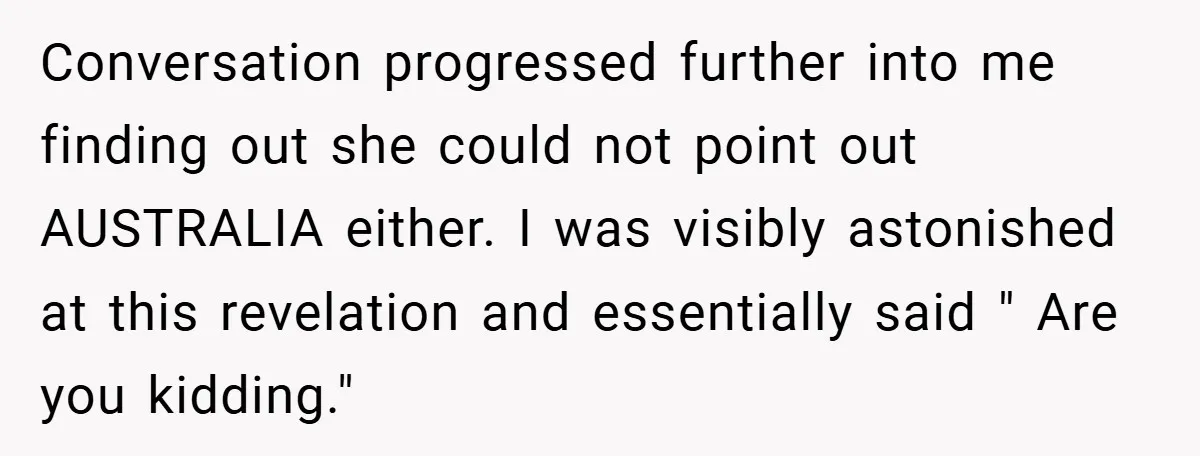 Conversation progressed further into me finding out she could not point out AUSTRALIA either. I was visibly astonished at this revelation and essentially said " Are you kidding."
