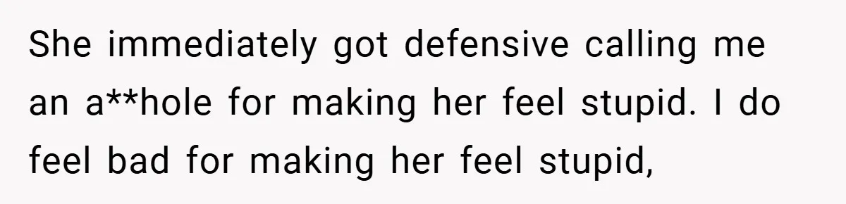 She immediately got defensive calling me an a**hole for making her feel stupid. I do feel bad for making her feel stupid,