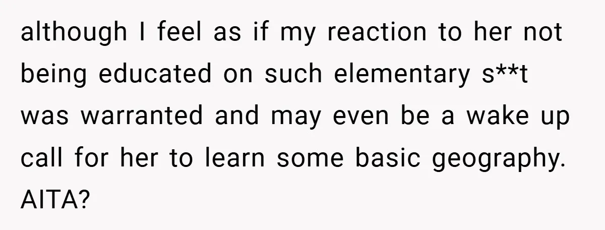 although I feel as if my reaction to her not being educated on such elementary s**t was warranted and may even be a wake up call for her to learn...