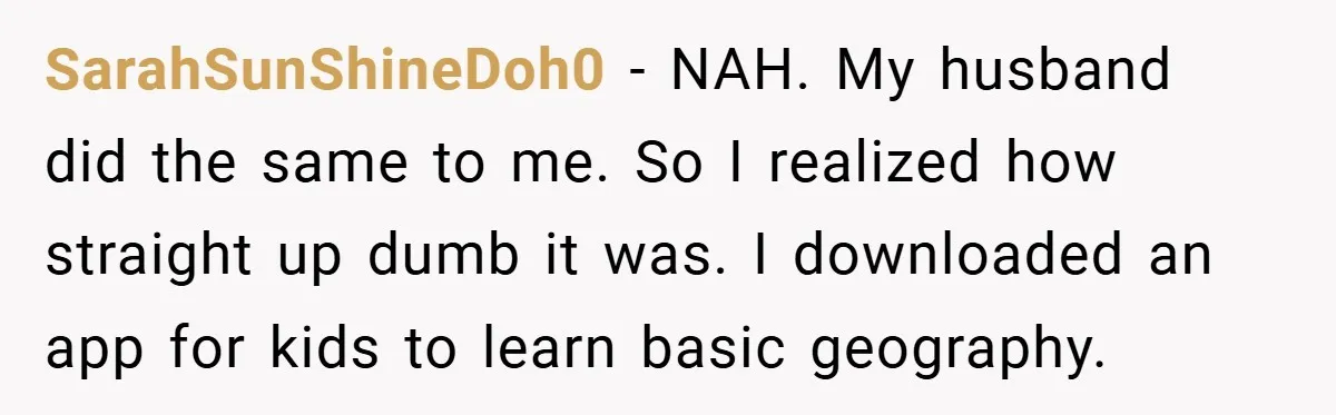 SarahSunShineDoh0 − NAH. My husband did the same to me. So I realized how straight up dumb it was. I downloaded an app for kids to learn basic geography.