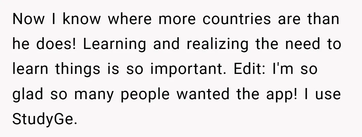Now I know where more countries are than he does! Learning and realizing the need to learn things is so important. Edit: I'm so glad so many people wanted the...