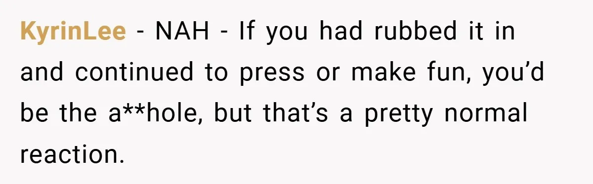 KyrinLee − NAH - If you had rubbed it in and continued to press or make fun, you’d be the a**hole, but that’s a pretty normal reaction.