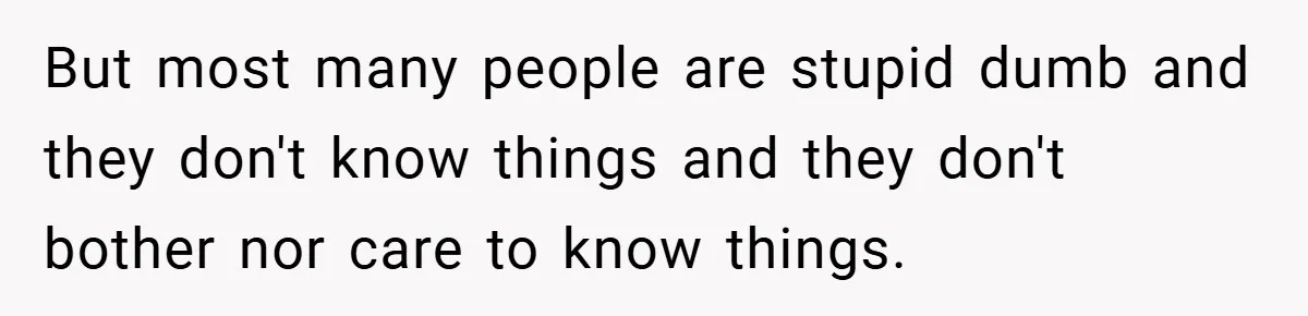 But most many people are stupid dumb and they don't know things and they don't bother nor care to know things.