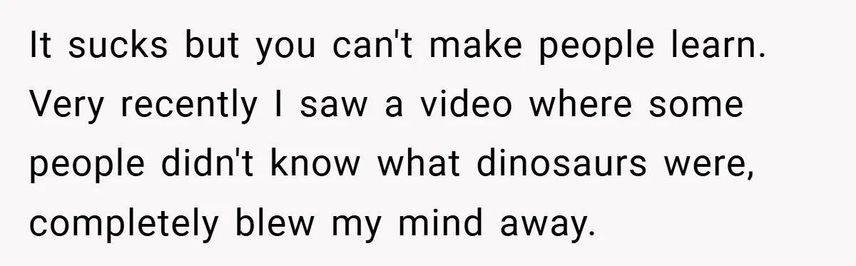 It sucks but you can't make people learn. Very recently I saw a video where some people didn't know what dinosaurs were, completely blew my mind away.