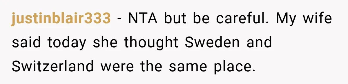 justinblair333 − NTA but be careful. My wife said today she thought Sweden and Switzerland were the same place.