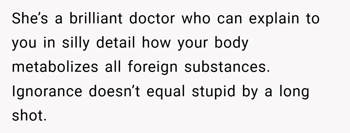She’s a brilliant doctor who can explain to you in silly detail how your body metabolizes all foreign substances. Ignorance doesn’t equal stupid by a long shot.