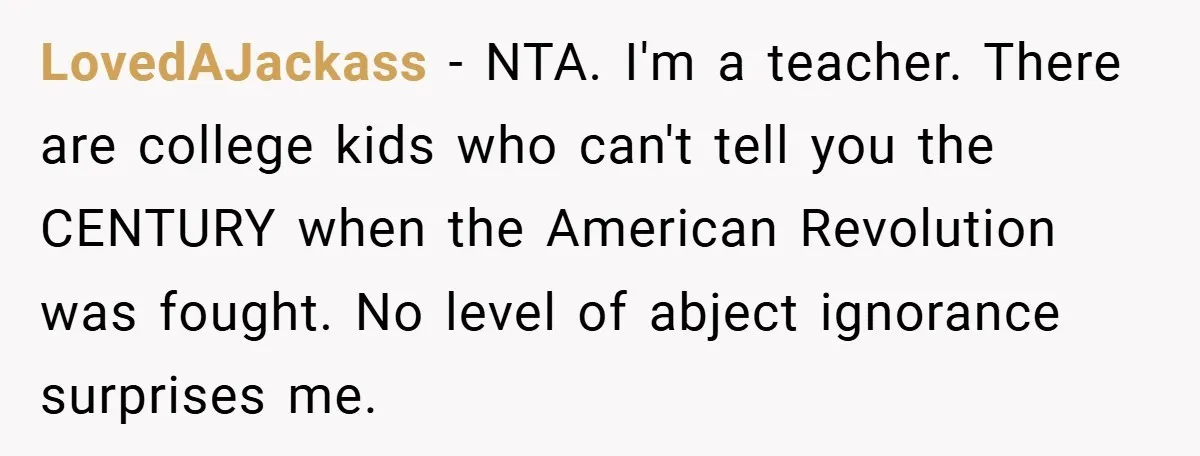 LovedAJackass − NTA. I'm a teacher. There are college kids who can't tell you the CENTURY when the American Revolution was fought. No level of abject ignorance surprises me.