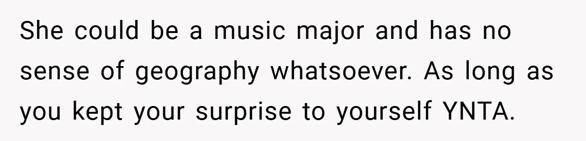 She could be a music major and has no sense of geography whatsoever. As long as you kept your surprise to yourself YNTA.