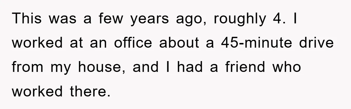 This was a few years ago, roughly 4. I worked at an office about a 45-minute drive from my house, and I had a friend who worked there.