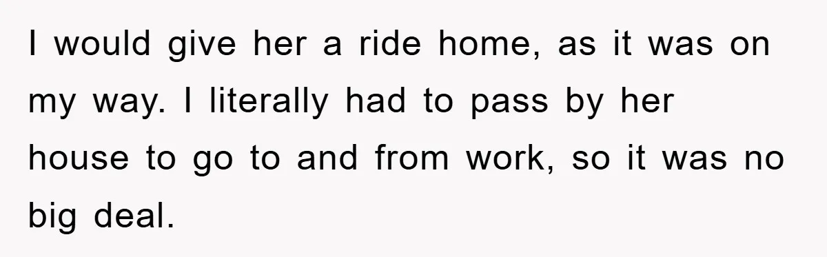 I would give her a ride home, as it was on my way. I literally had to pass by her house to go to and from work, so it was...
