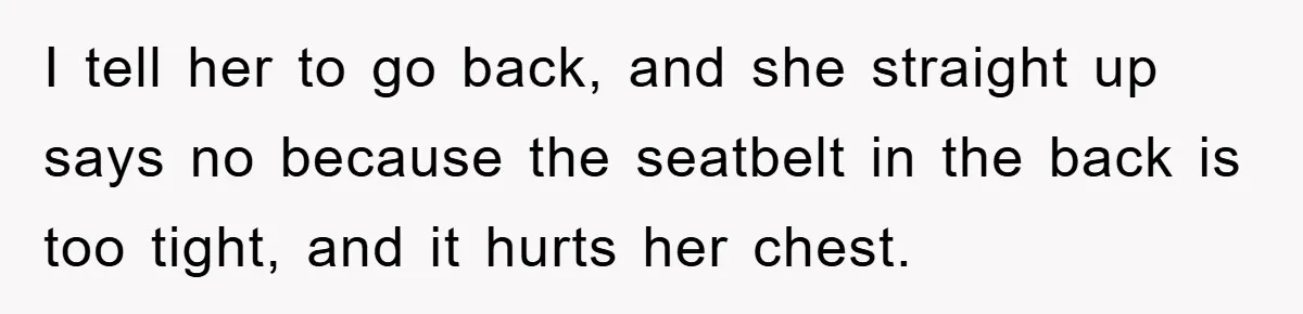I tell her to go back, and she straight up says no because the seatbelt in the back is too tight, and it hurts her chest.