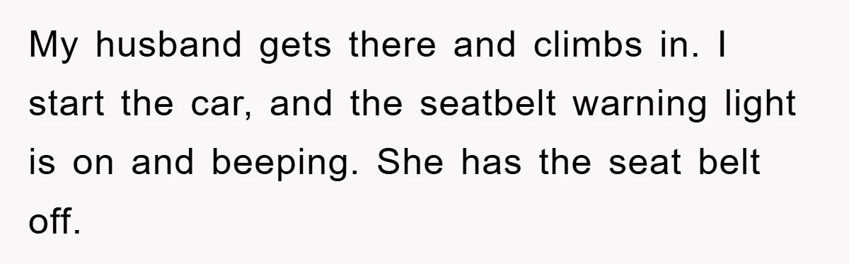 My husband gets there and climbs in. I start the car, and the seatbelt warning light is on and beeping. She has the seat belt off.