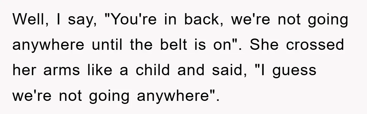 Well, I say, "You're in back, we're not going anywhere until the belt is on". She crossed her arms like a child and said, "I guess we're not going anywhere".
