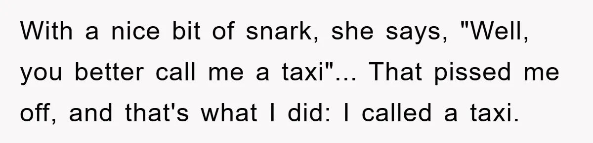 With a nice bit of snark, she says, "Well, you better call me a taxi"... That pissed me off, and that's what I did: I called a taxi.