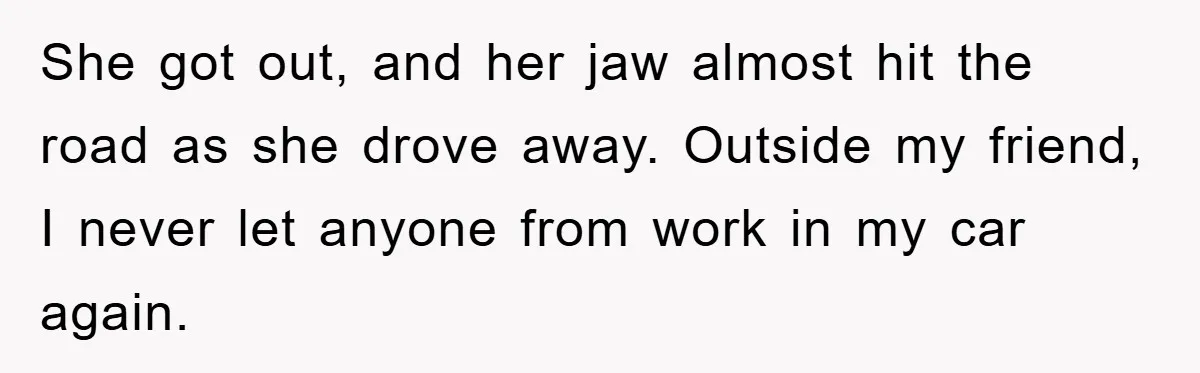 She got out, and her jaw almost hit the road as she drove away. Outside my friend, I never let anyone from work in my car again.