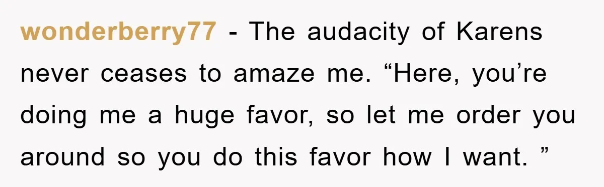 wonderberry77 − The audacity of Karens never ceases to amaze me. “Here, you’re doing me a huge favor, so let me order you around so you do this favor how...