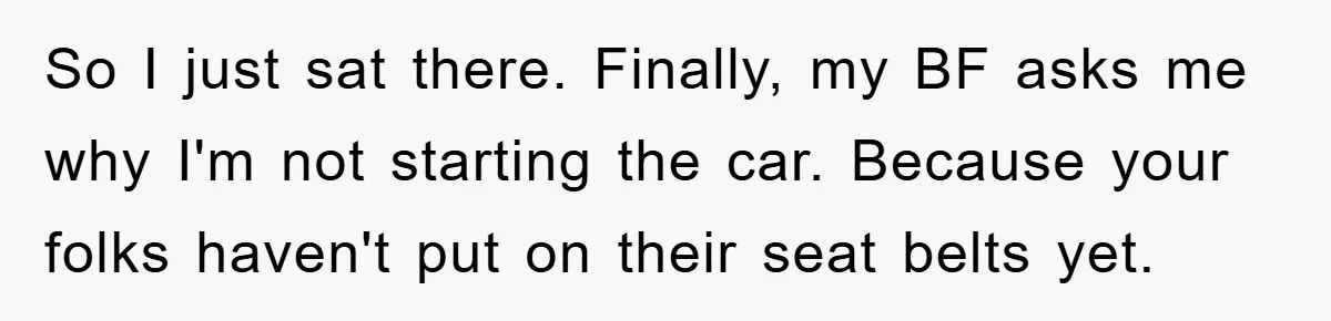 So I just sat there. Finally, my BF asks me why I'm not starting the car. Because your folks haven't put on their seat belts yet.