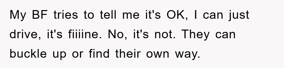 My BF tries to tell me it's OK, I can just drive, it's fiiiine. No, it's not. They can buckle up or find their own way.