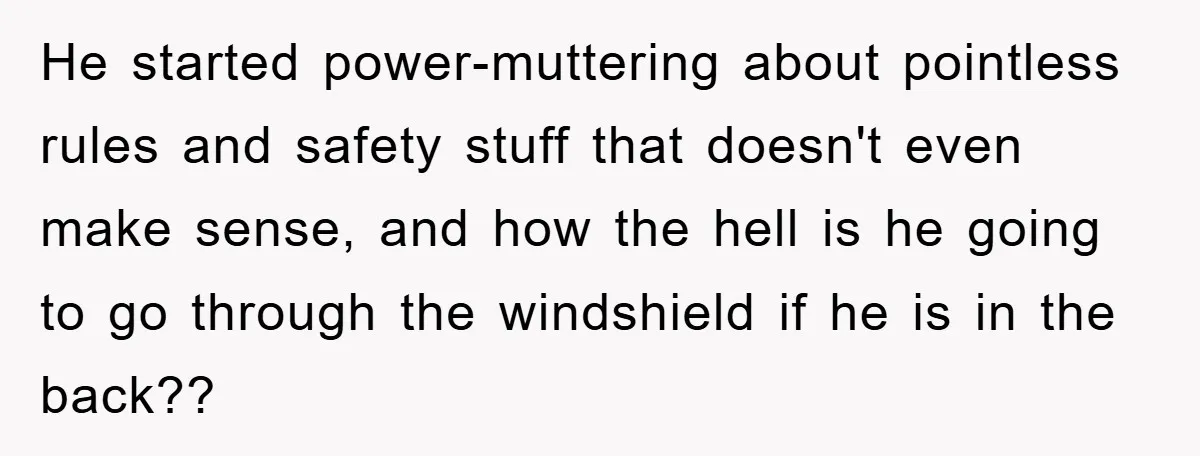He started power-muttering about pointless rules and safety stuff that doesn't even make sense, and how the hell is he going to go through the windshield if he is in...