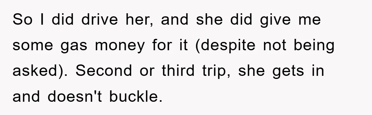 So I did drive her, and she did give me some gas money for it (despite not being asked). Second or third trip, she gets in and doesn't buckle.