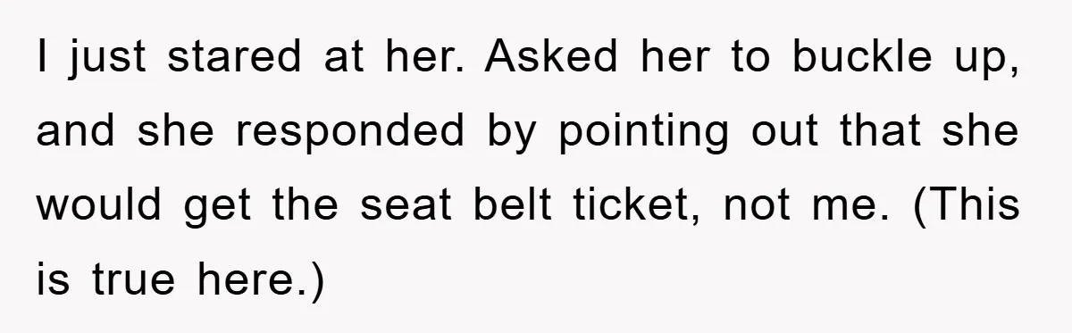 I just stared at her. Asked her to buckle up, and she responded by pointing out that she would get the seat belt ticket, not me. (This is true here.)