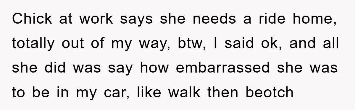 Chick at work says she needs a ride home, totally out of my way, btw, I said ok, and all she did was say how embarrassed she was to be...