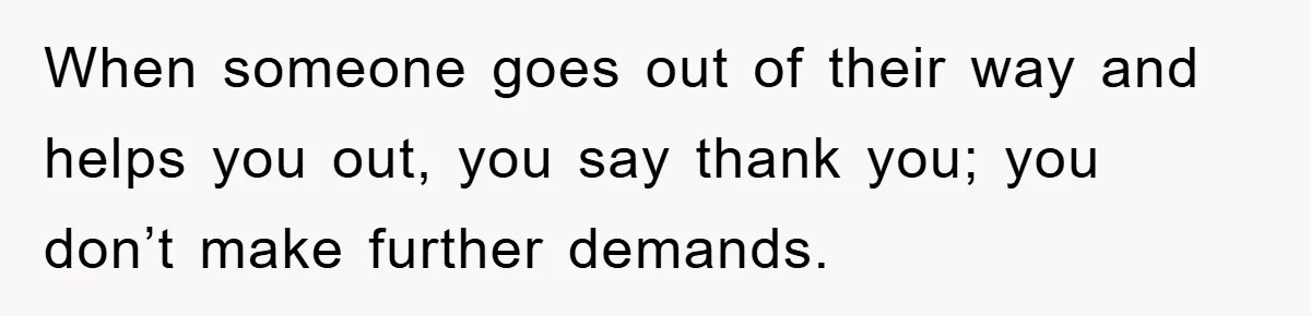 When someone goes out of their way and helps you out, you say thank you; you don’t make further demands.