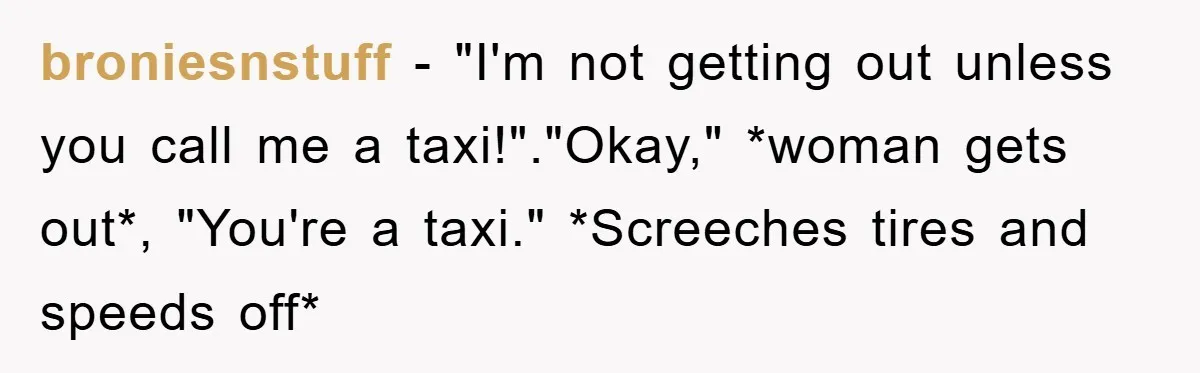broniesnstuff − "I'm not getting out unless you call me a taxi!"."Okay," *woman gets out*, "You're a taxi." *Screeches tires and speeds off*