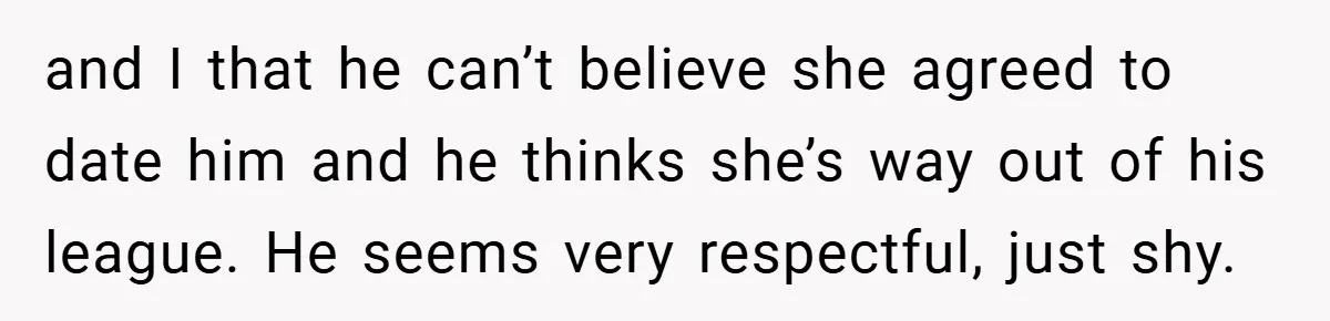 and I that he can’t believe she agreed to date him and he thinks she’s way out of his league. He seems very respectful, just shy.