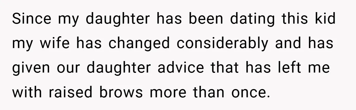 Since my daughter has been dating this kid my wife has changed considerably and has given our daughter advice that has left me with raised brows more than once.