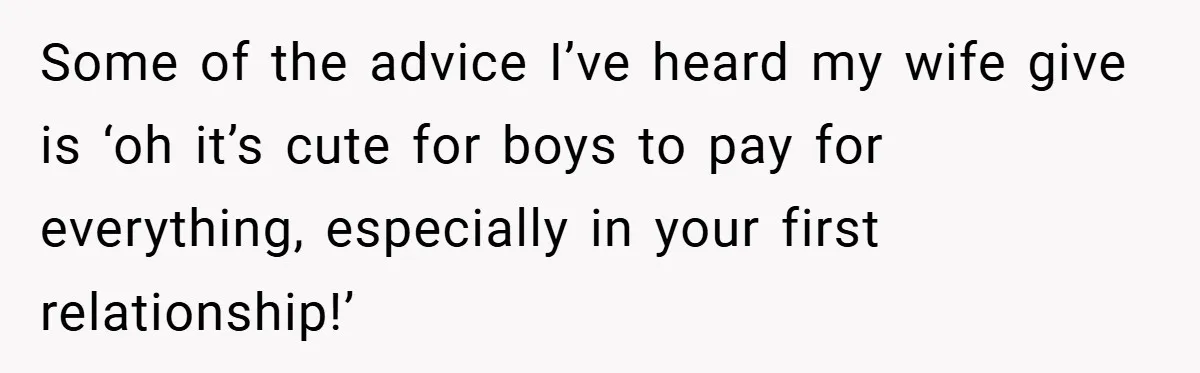 Some of the advice I’ve heard my wife give is ‘oh it’s cute for boys to pay for everything, especially in your first relationship!’