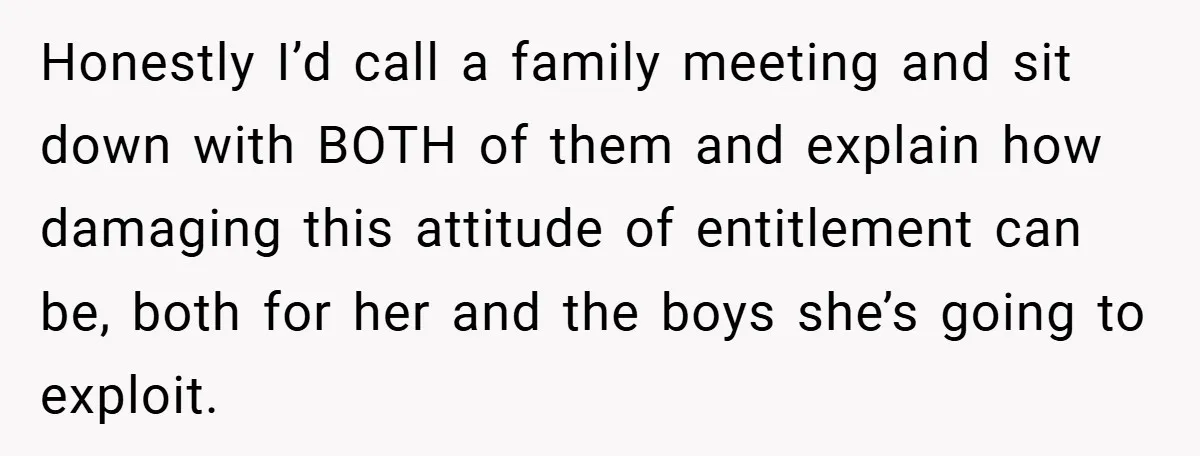 Honestly I’d call a family meeting and sit down with BOTH of them and explain how damaging this attitude of entitlement can be, both for her and the boys she’s...