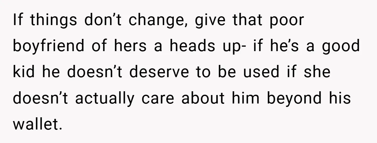 If things don’t change, give that poor boyfriend of hers a heads up- if he’s a good kid he doesn’t deserve to be used if she doesn’t actually care about...