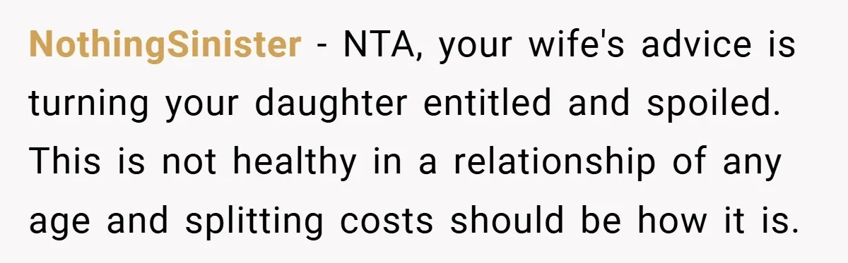 NothingSinister − NTA, your wife's advice is turning your daughter entitled and spoiled. This is not healthy in a relationship of any age and splitting costs should be how it...