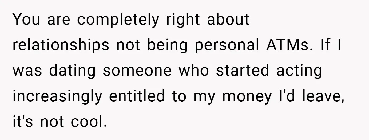 You are completely right about relationships not being personal ATMs. If I was dating someone who started acting increasingly entitled to my money I'd leave, it's not cool.