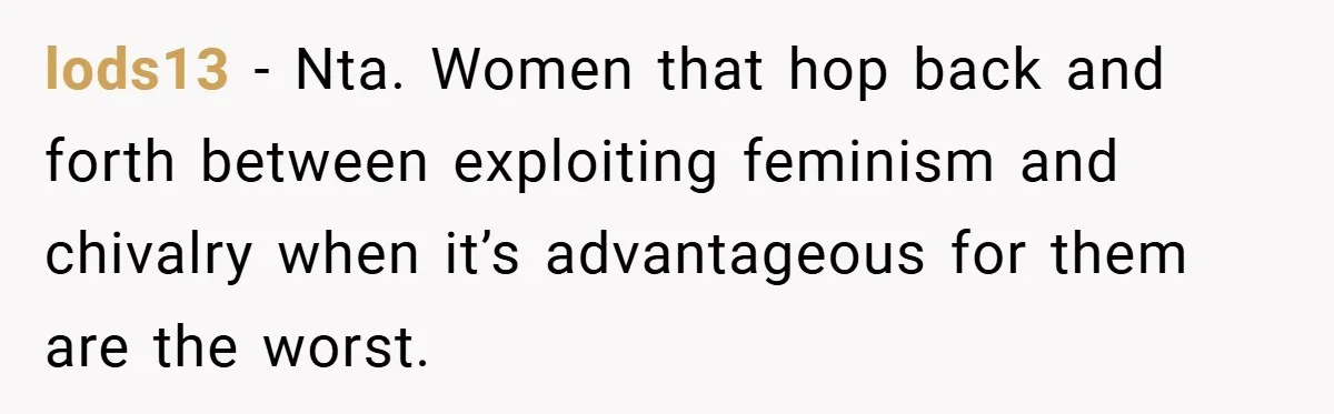 lods13 − Nta. Women that hop back and forth between exploiting feminism and chivalry when it’s advantageous for them are the worst.