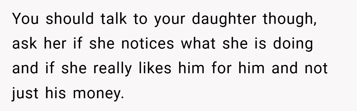 You should talk to your daughter though, ask her if she notices what she is doing and if she really likes him for him and not just his money.