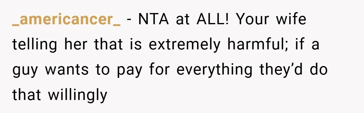 _americancer_ − NTA at ALL! Your wife telling her that is extremely harmful; if a guy wants to pay for everything they’d do that willingly