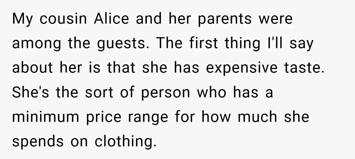 My cousin Alice and her parents were among the guests. The first thing I'll say about her is that she has expensive taste. She's the sort of person who has...