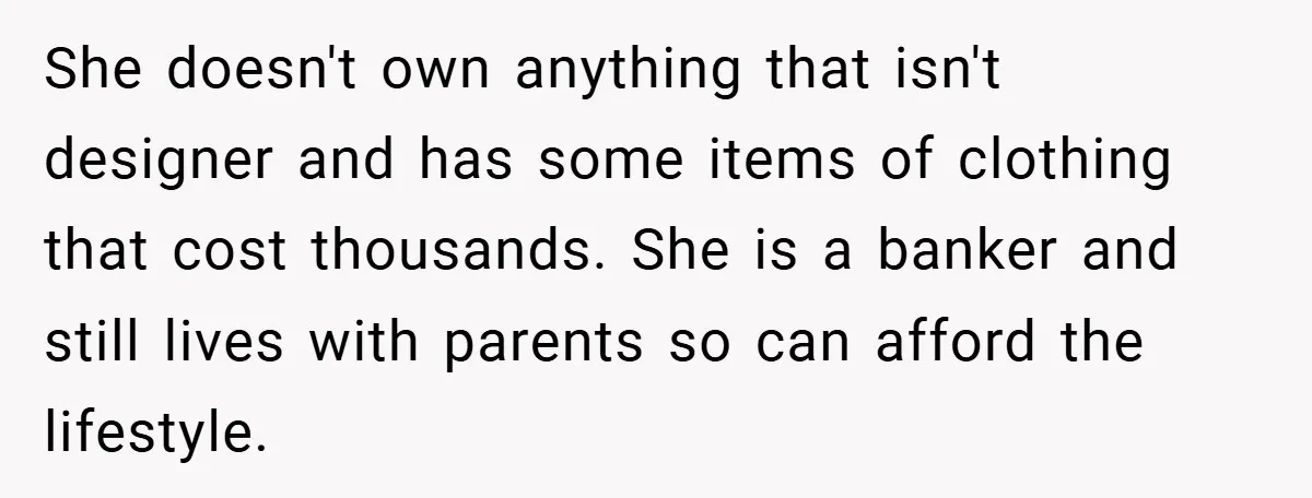 She doesn't own anything that isn't designer and has some items of clothing that cost thousands. She is a banker and still lives with parents so can afford the lifestyle.