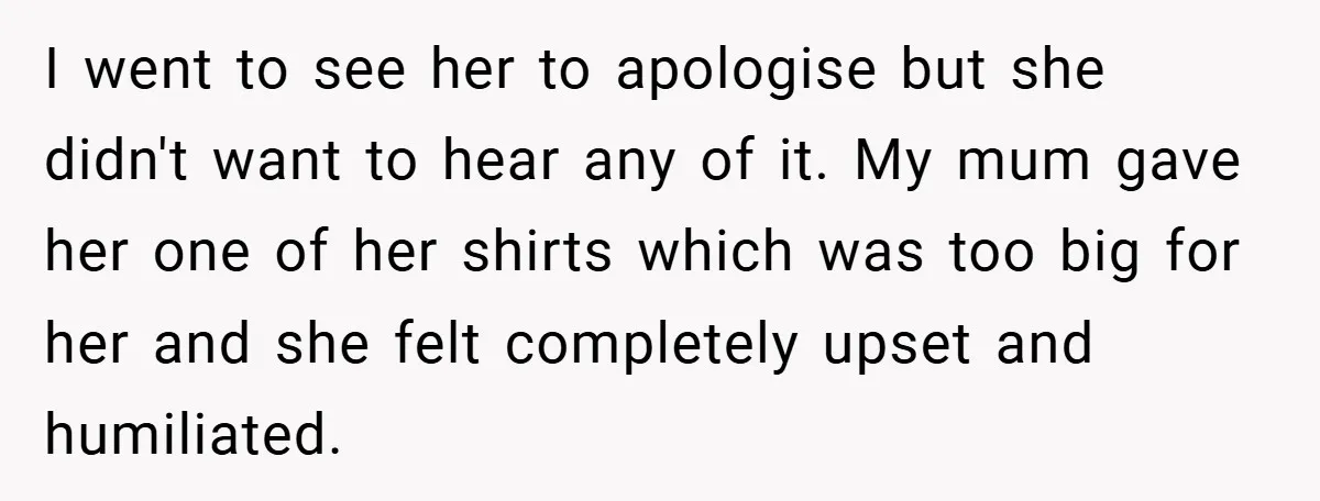 I went to see her to apologise but she didn't want to hear any of it. My mum gave her one of her shirts which was too big for her...