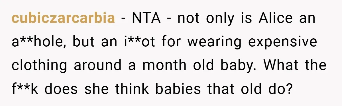 cubiczarcarbia − NTA - not only is Alice an a**hole, but an i**ot for wearing expensive clothing around a month old baby. What the f**k does she think babies that...