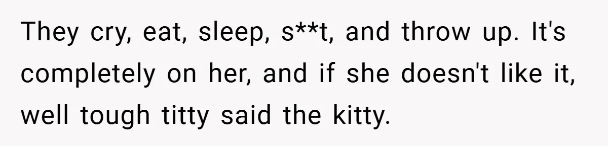 They cry, eat, sleep, s**t, and throw up. It's completely on her, and if she doesn't like it, well tough titty said the kitty.