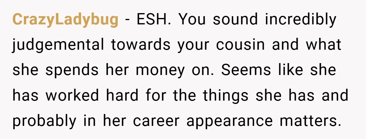 CrazyLadybug − ESH. You sound incredibly judgemental towards your cousin and what she spends her money on. Seems like she has worked hard for the things she has and probably...