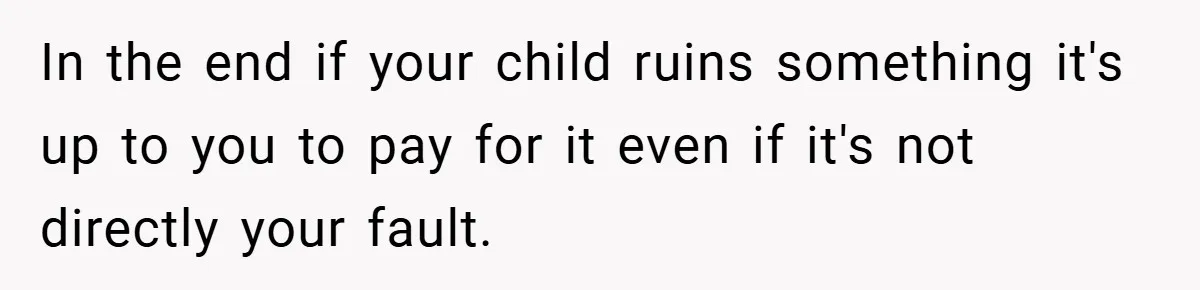 In the end if your child ruins something it's up to you to pay for it even if it's not directly your fault.