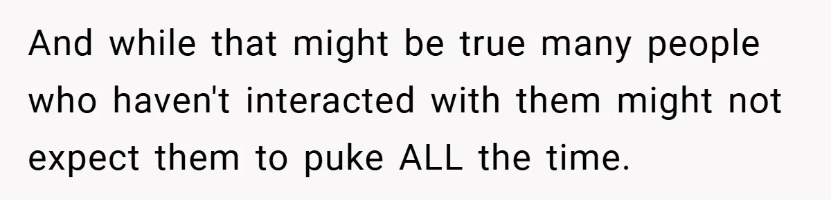 And while that might be true many people who haven't interacted with them might not expect them to puke ALL the time.
